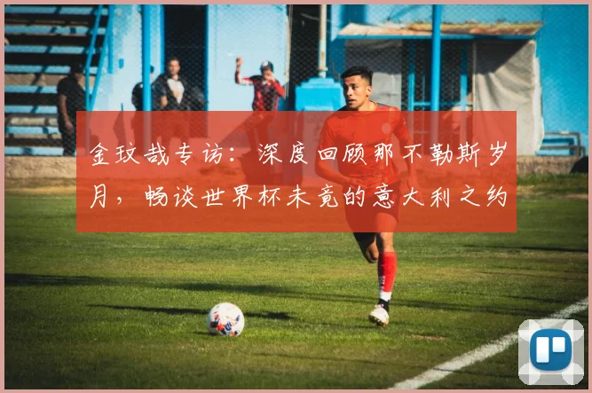 金玟哉专访:深度回顾那不勒斯岁月,畅谈世界杯未竟的意大利之约