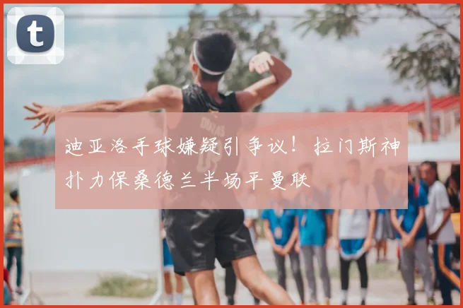 迪亚洛手球嫌疑引争议!拉门斯神扑力保桑德兰半场平曼联